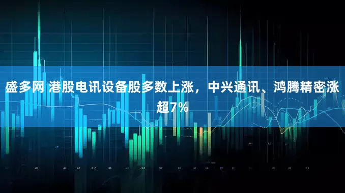 盛多网 港股电讯设备股多数上涨，中兴通讯、鸿腾精密涨超7%