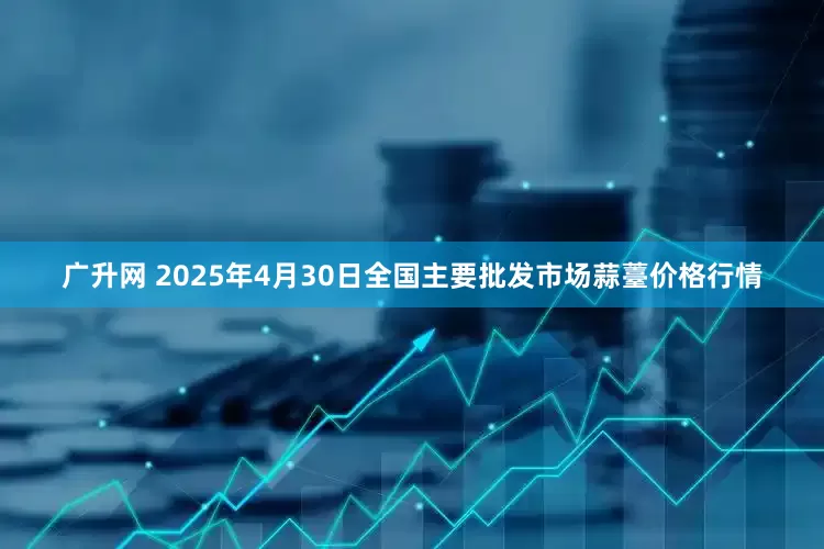 广升网 2025年4月30日全国主要批发市场蒜薹价格行情