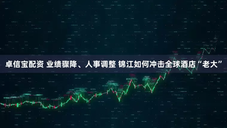 卓信宝配资 业绩骤降、人事调整 锦江如何冲击全球酒店“老大”
