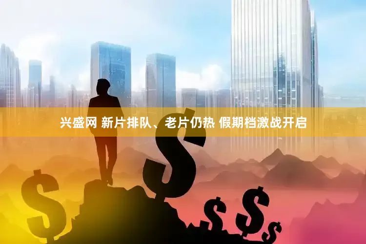 兴盛网 新片排队、老片仍热 假期档激战开启