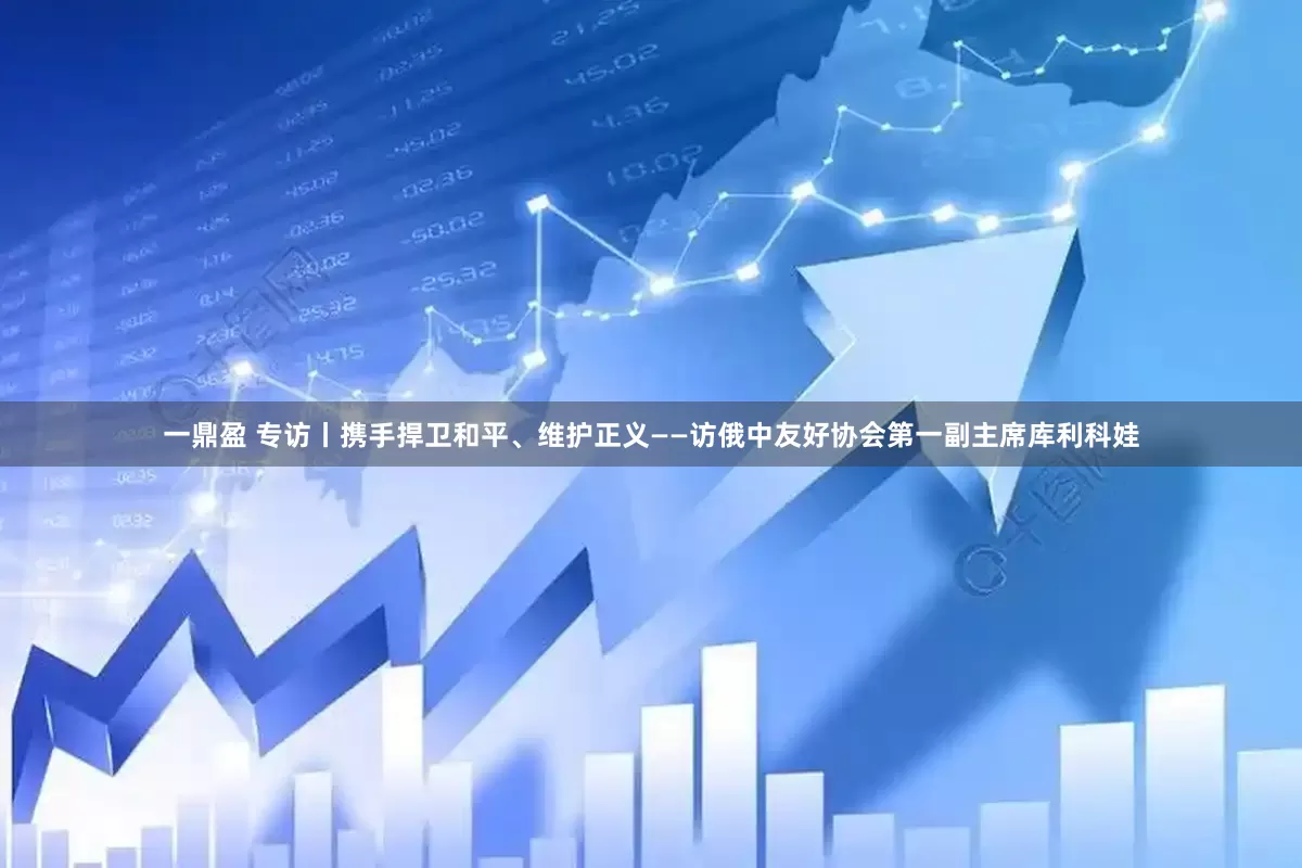 一鼎盈 专访丨携手捍卫和平、维护正义——访俄中友好协会第一副主席库利科娃