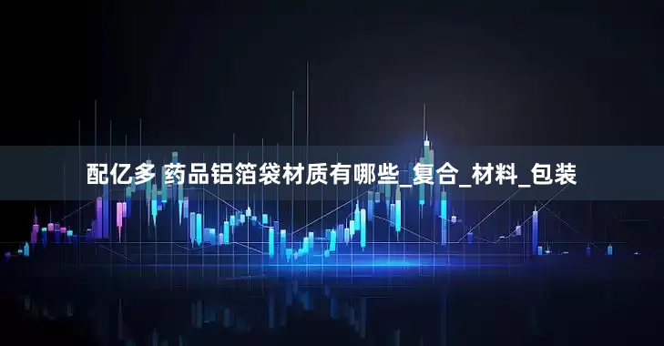 配亿多 药品铝箔袋材质有哪些_复合_材料_包装