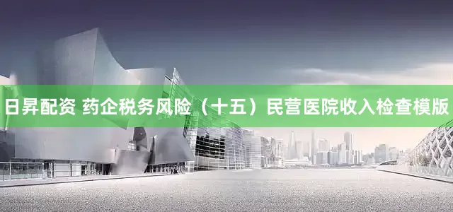 日昇配资 药企税务风险（十五）民营医院收入检查模版