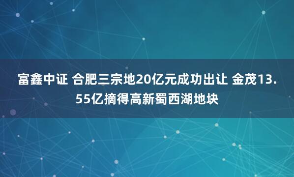 富鑫中证 合肥三宗地20亿元成功出让 金茂13.55亿摘得高新蜀西湖地块