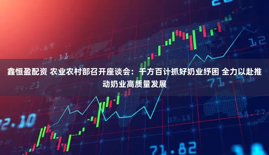 鑫恒盈配资 农业农村部召开座谈会：千方百计抓好奶业纾困 全力以赴推动奶业高质量发展