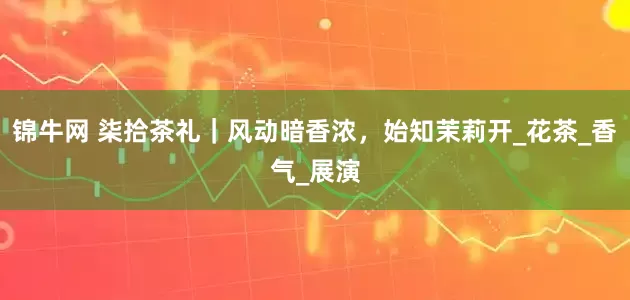锦牛网 柒拾茶礼｜风动暗香浓，始知茉莉开_花茶_香气_展演
