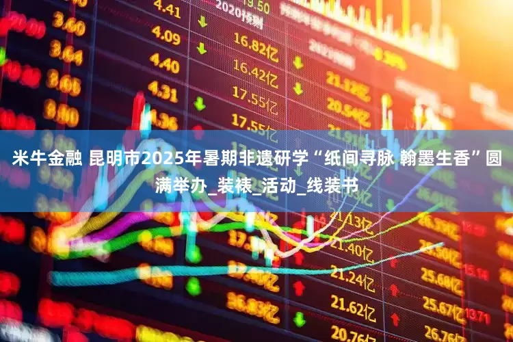 米牛金融 昆明市2025年暑期非遗研学“纸间寻脉 翰墨生香”圆满举办_装裱_活动_线装书