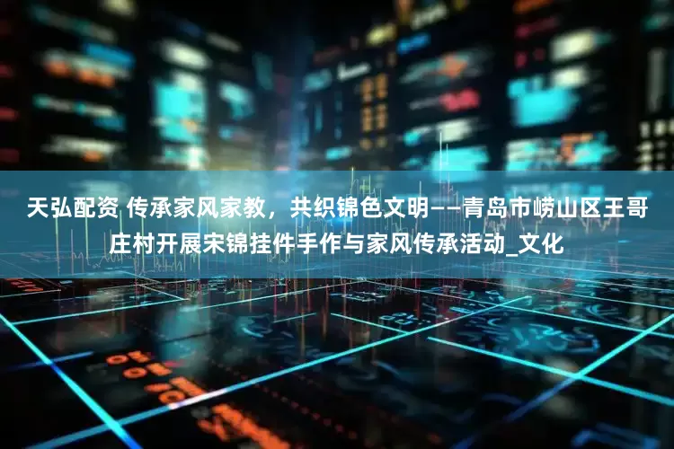 天弘配资 传承家风家教，共织锦色文明——青岛市崂山区王哥庄村开展宋锦挂件手作与家风传承活动_文化
