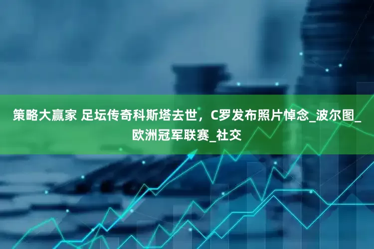 策略大赢家 足坛传奇科斯塔去世，C罗发布照片悼念_波尔图_欧洲冠军联赛_社交