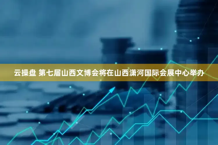 云操盘 第七届山西文博会将在山西潇河国际会展中心举办