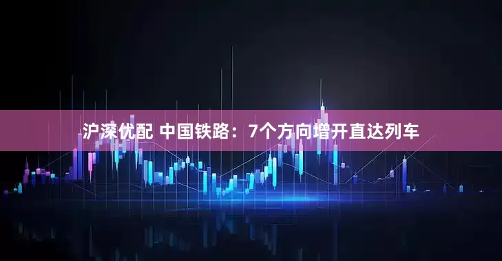 沪深优配 中国铁路：7个方向增开直达列车