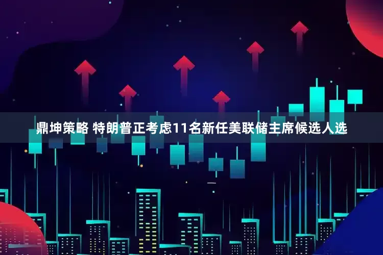 鼎坤策略 特朗普正考虑11名新任美联储主席候选人选