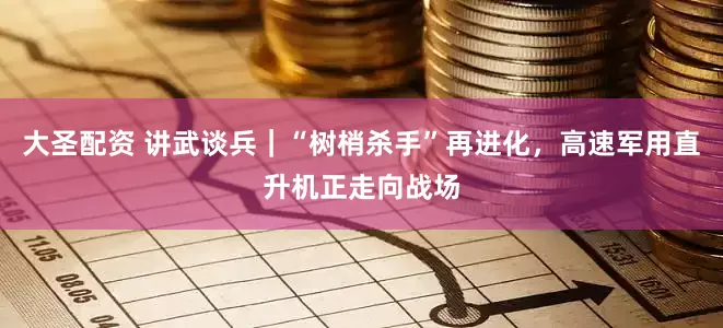 大圣配资 讲武谈兵｜“树梢杀手”再进化，高速军用直升机正走向战场
