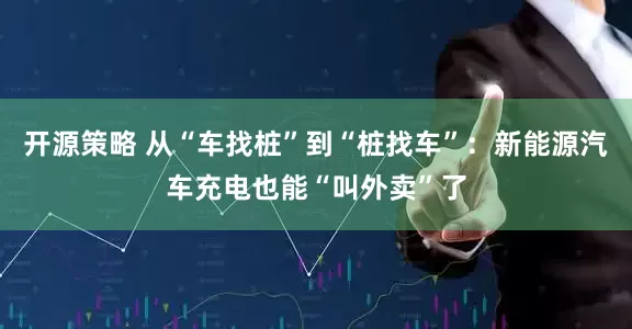开源策略 从“车找桩”到“桩找车”：新能源汽车充电也能“叫外卖”了