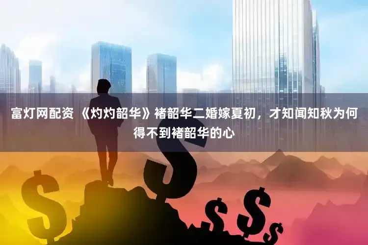 富灯网配资 《灼灼韶华》褚韶华二婚嫁夏初，才知闻知秋为何得不到褚韶华的心