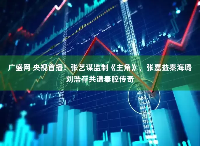 广盛网 央视首播！张艺谋监制《主角》，张嘉益秦海璐刘浩存共谱秦腔传奇