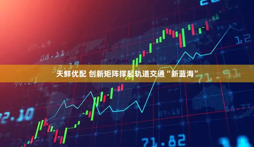 天鲜优配 创新矩阵撑起轨道交通“新蓝海”